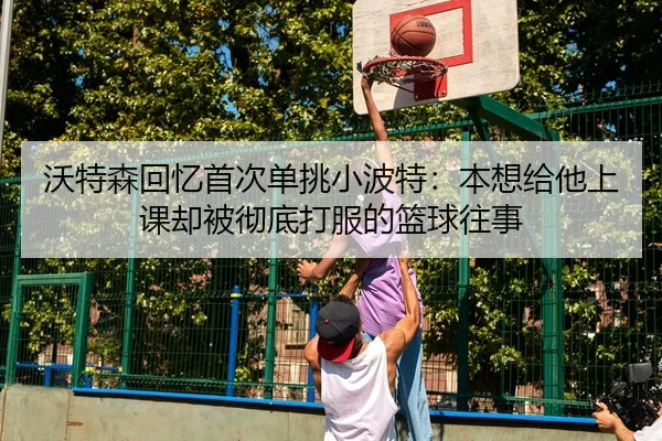 沃特森回忆首次单挑小波特:本想给他上课却被彻底打服的篮球往事